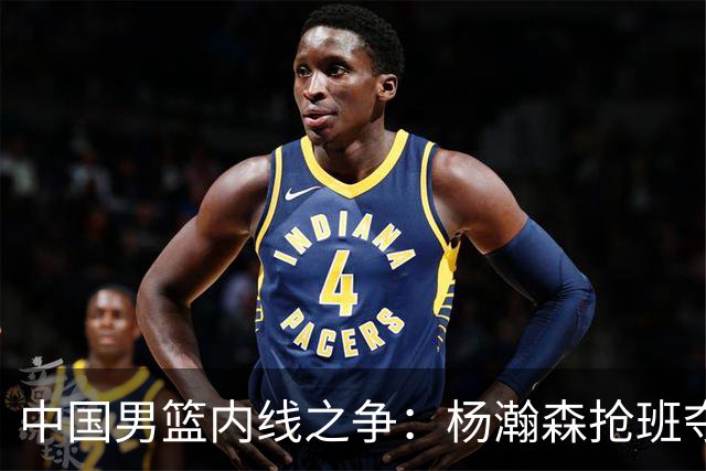 中国男篮内线之争：杨瀚森抢班夺权，徐昕焦泊乔延续宿命之战