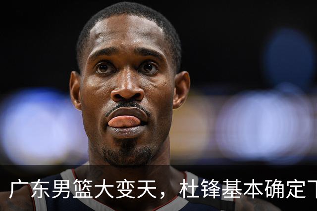 广东男篮大变天，杜锋基本确定下课，六大问题明显，球迷直呼“天亮了”！