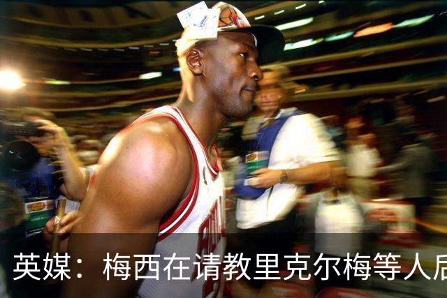 英媒：梅西在请教里克尔梅等人后定位球功力大增 父亲患病影响他