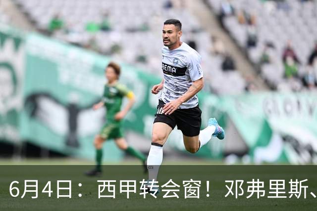 6月4日：西甲转会窗！邓弗里斯、科纳特将加盟皇马，巴萨与马竞继续酝酿补强